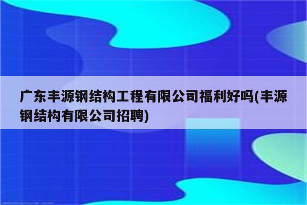 广东丰源钢结构工程有限公司福利好吗(丰源钢结构有限公司招聘)