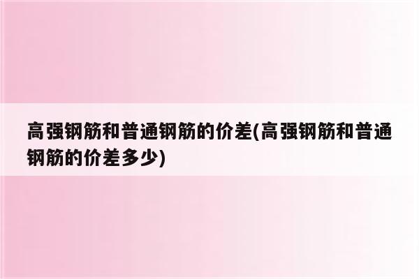 高强钢筋和普通钢筋的价差(高强钢筋和普通钢筋的价差多少)