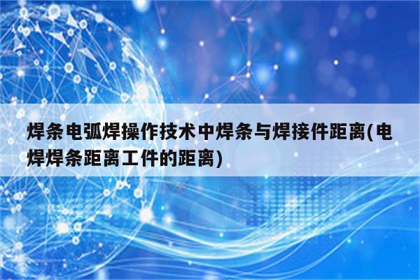 焊条电弧焊操作技术中焊条与焊接件距离(电焊焊条距离工件的距离)