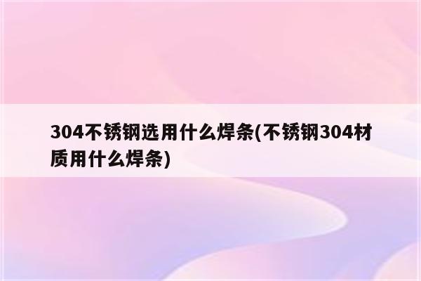 304不锈钢选用什么焊条(不锈钢304材质用什么焊条)