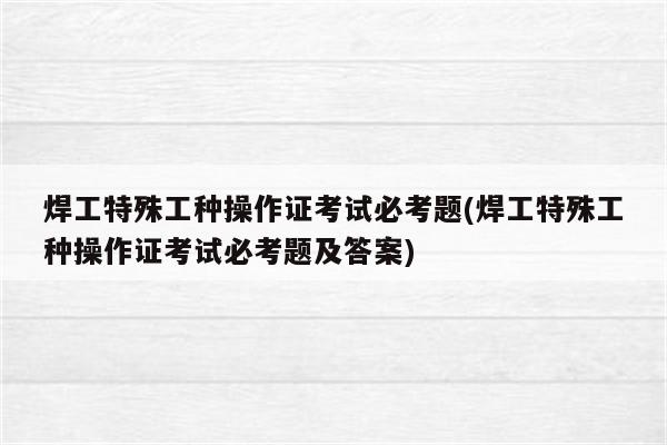 焊工特殊工种操作证考试必考题(焊工特殊工种操作证考试必考题及答案)