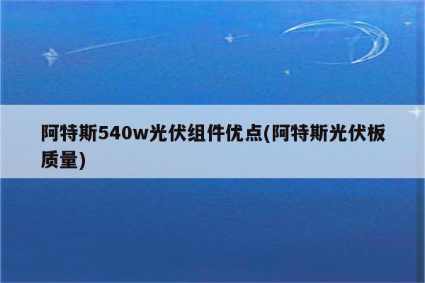 阿特斯540w光伏组件优点(阿特斯光伏板质量)