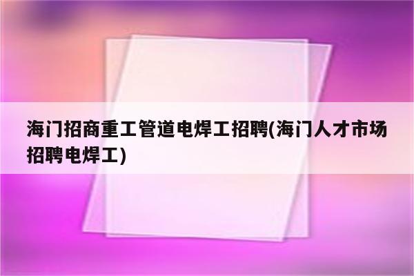 海门招商重工管道电焊工招聘(海门人才市场招聘电焊工)