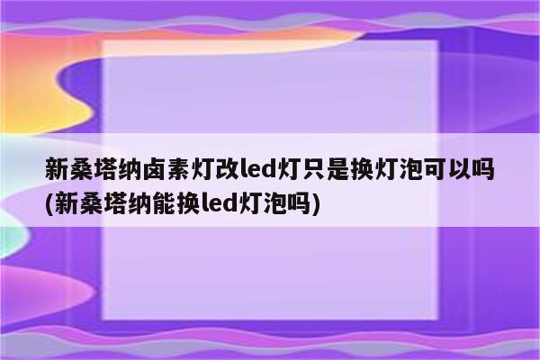 新桑塔纳卤素灯改led灯只是换灯泡可以吗(新桑塔纳能换led灯泡吗)