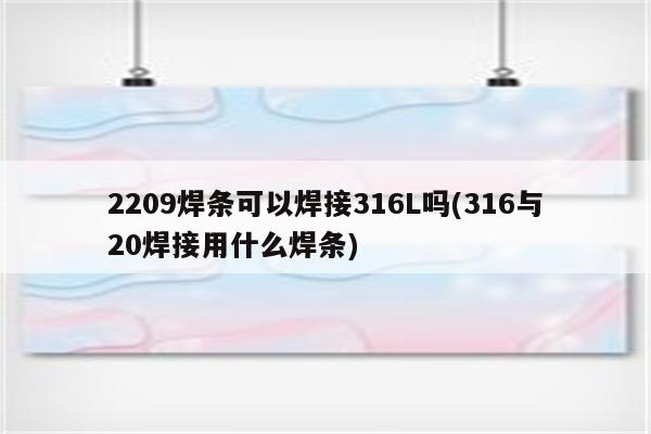 2209焊条可以焊接316L吗(316与20焊接用什么焊条)