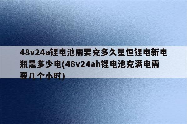 48v24a锂电池需要充多久星恒锂电新电瓶是多少电(48v24ah锂电池充满电需要几个小时)