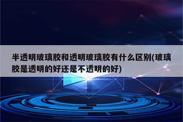 半透明玻璃胶和透明玻璃胶有什么区别(玻璃胶是透明的好还是不透明的好)