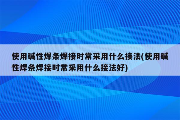 使用碱性焊条焊接时常采用什么接法(使用碱性焊条焊接时常采用什么接法好)