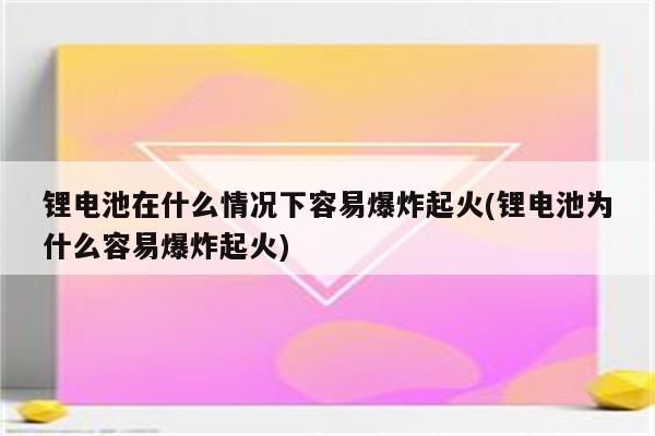 锂电池在什么情况下容易爆炸起火(锂电池为什么容易爆炸起火)