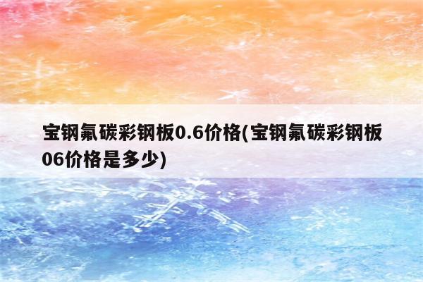 宝钢氟碳彩钢板0.6价格(宝钢氟碳彩钢板06价格是多少)