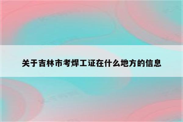 关于吉林市考焊工证在什么地方的信息