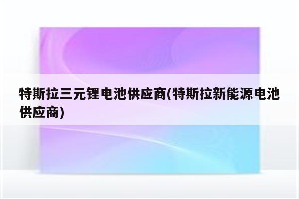 特斯拉三元锂电池供应商(特斯拉新能源电池供应商)