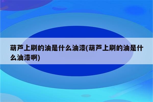 葫芦上刷的油是什么油漆(葫芦上刷的油是什么油漆啊)