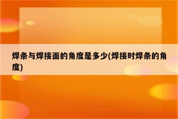 焊条与焊接面的角度是多少(焊接时焊条的角度)