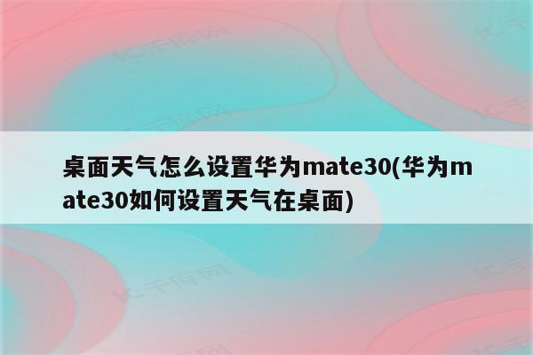 桌面天气怎么设置华为mate30(华为mate30如何设置天气在桌面)