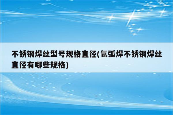 不锈钢焊丝型号规格直径(氩弧焊不锈钢焊丝直径有哪些规格)