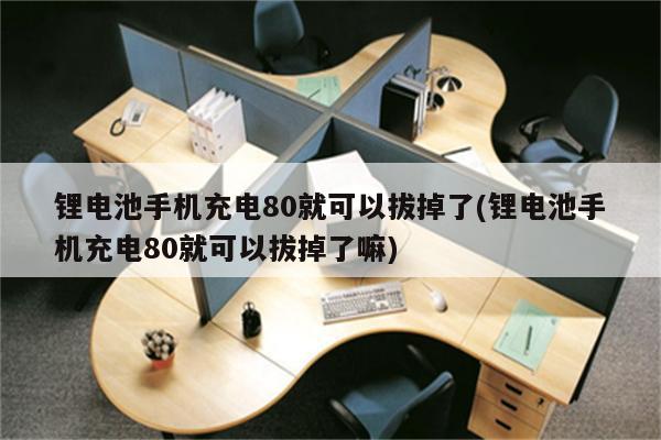 锂电池手机充电80就可以拔掉了(锂电池手机充电80就可以拔掉了嘛)