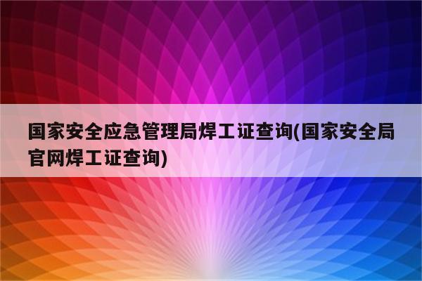 国家安全应急管理局焊工证查询(国家安全局官网焊工证查询)