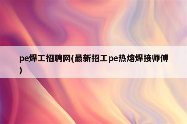 pe焊工招聘网(最新招工pe热熔焊接师傅)