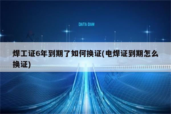 焊工证6年到期了如何换证(电焊证到期怎么换证)