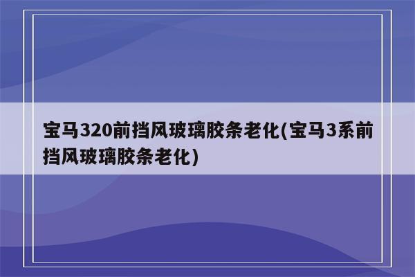 宝马320前挡风玻璃胶条老化(宝马3系前挡风玻璃胶条老化)