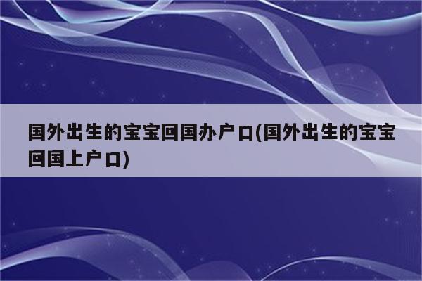 国外出生的宝宝回国办户口(国外出生的宝宝回国上户口)