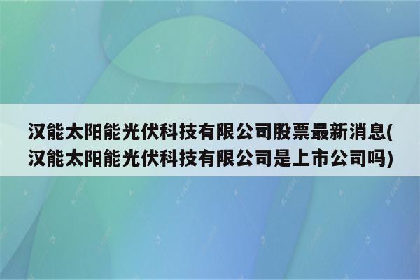 汉能太阳能光伏科技有限公司股票最新消息(汉能太阳能光伏科技有限公司是上市公司吗)