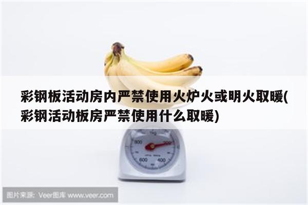 彩钢板活动房内严禁使用火炉火或明火取暖(彩钢活动板房严禁使用什么取暖)