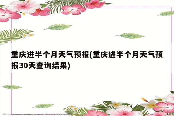 重庆进半个月天气预报(重庆进半个月天气预报30天查询结果)