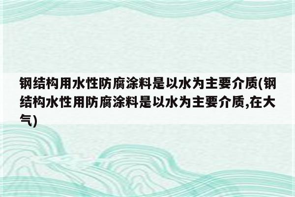 钢结构用水性防腐涂料是以水为主要介质(钢结构水性用防腐涂料是以水为主要介质,在大气)