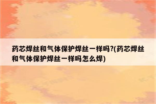 药芯焊丝和气体保护焊丝一样吗?(药芯焊丝和气体保护焊丝一样吗怎么焊)