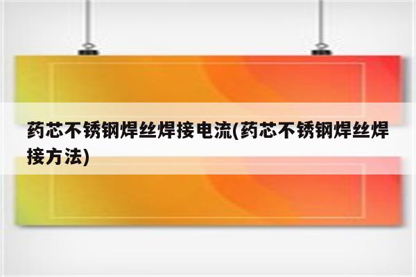 药芯不锈钢焊丝焊接电流(药芯不锈钢焊丝焊接方法)