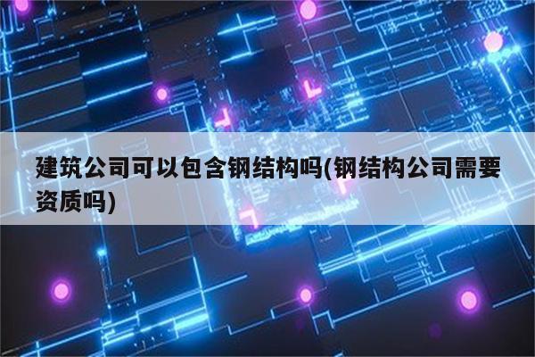 建筑公司可以包含钢结构吗(钢结构公司需要资质吗)