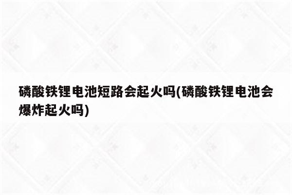 磷酸铁锂电池短路会起火吗(磷酸铁锂电池会爆炸起火吗)