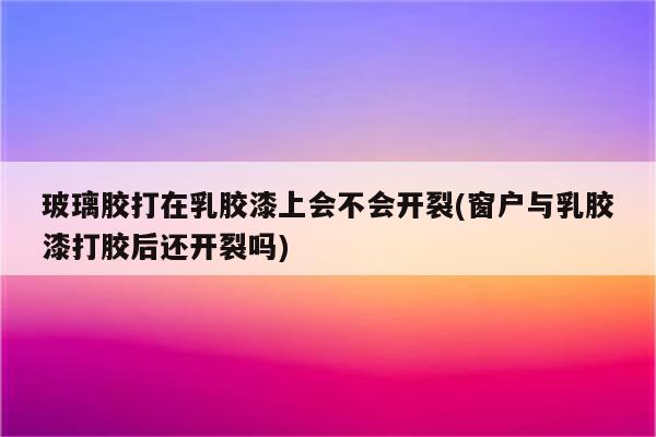 玻璃胶打在乳胶漆上会不会开裂(窗户与乳胶漆打胶后还开裂吗)