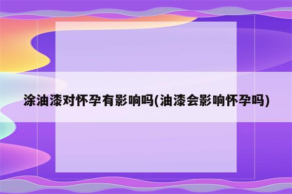 涂油漆对怀孕有影响吗(油漆会影响怀孕吗)