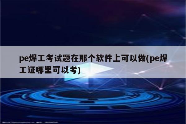 pe焊工考试题在那个软件上可以做(pe焊工证哪里可以考)