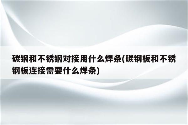 碳钢和不锈钢对接用什么焊条(碳钢板和不锈钢板连接需要什么焊条)