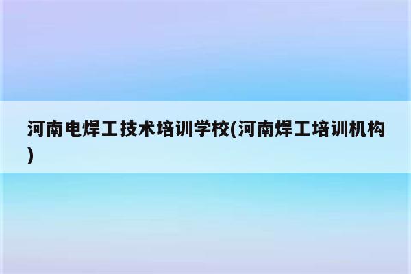 河南电焊工技术培训学校(河南焊工培训机构)