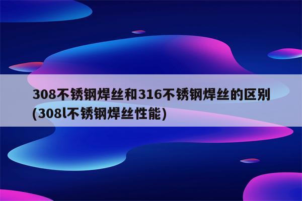 308不锈钢焊丝和316不锈钢焊丝的区别(308l不锈钢焊丝性能)