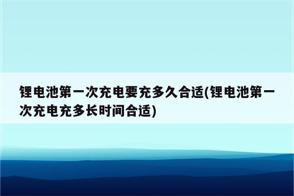 锂电池第一次充电要充多久合适(锂电池第一次充电充多长时间合适)