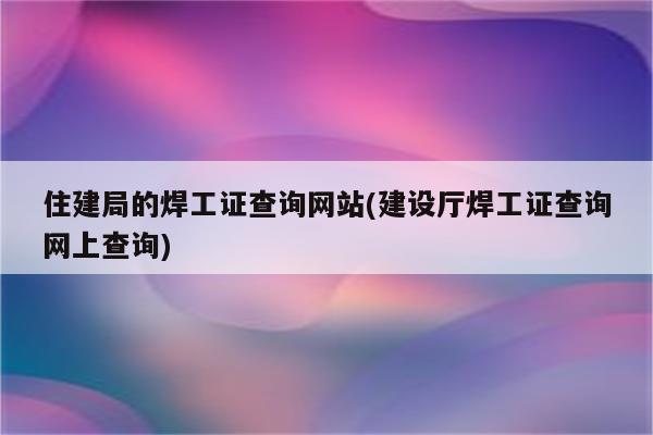 住建局的焊工证查询网站(建设厅焊工证查询网上查询)