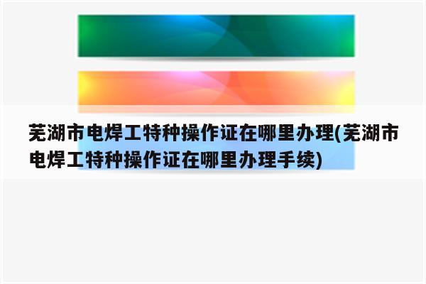 芜湖市电焊工特种操作证在哪里办理(芜湖市电焊工特种操作证在哪里办理手续)