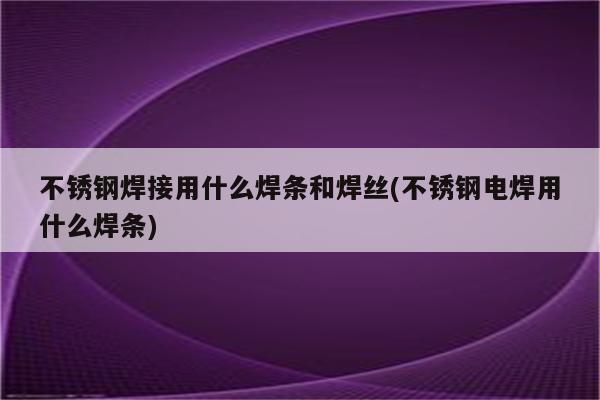 不锈钢焊接用什么焊条和焊丝(不锈钢电焊用什么焊条)