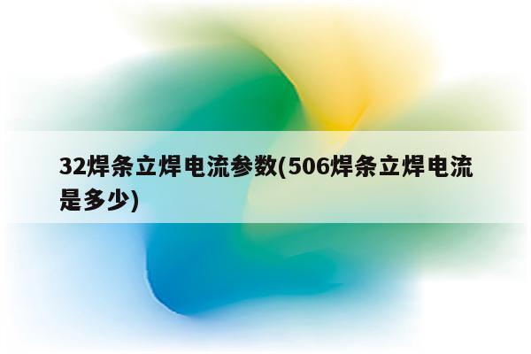 32焊条立焊电流参数(506焊条立焊电流是多少)