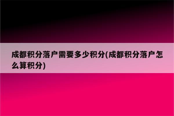 成都积分落户需要多少积分(成都积分落户怎么算积分)