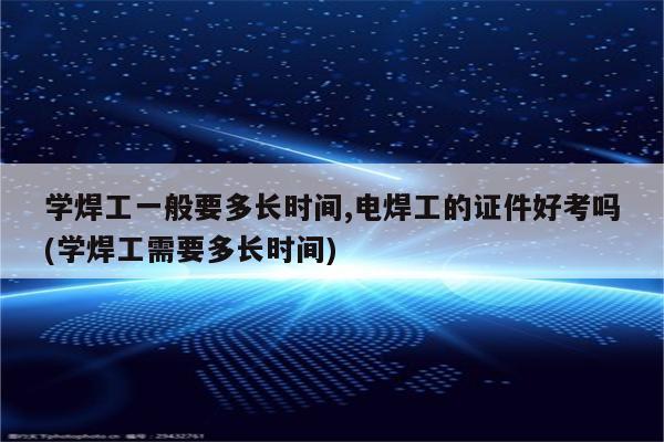 学焊工一般要多长时间,电焊工的证件好考吗(学焊工需要多长时间)