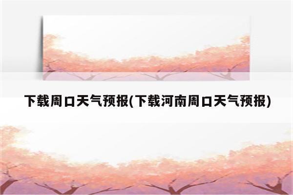 下载周口天气预报(下载河南周口天气预报)