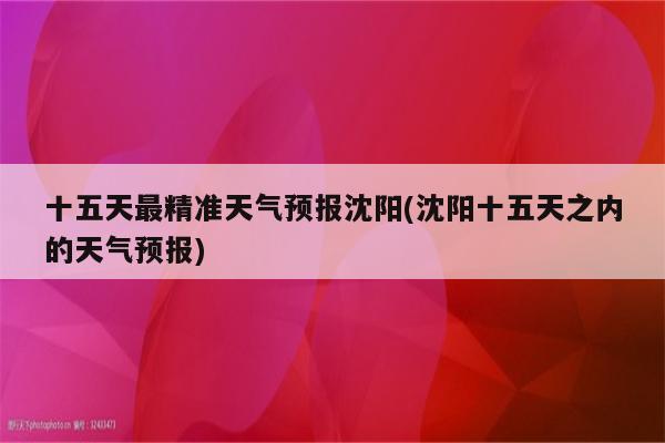 十五天最精准天气预报沈阳(沈阳十五天之内的天气预报)