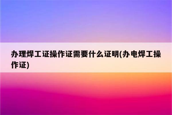 办理焊工证操作证需要什么证明(办电焊工操作证)